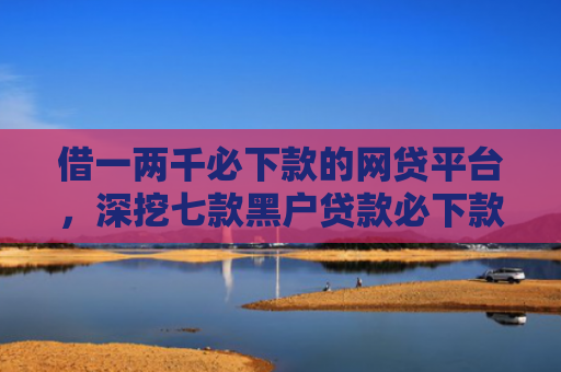 借一两千必下款的网贷平台，深挖七款黑户贷款必下款
