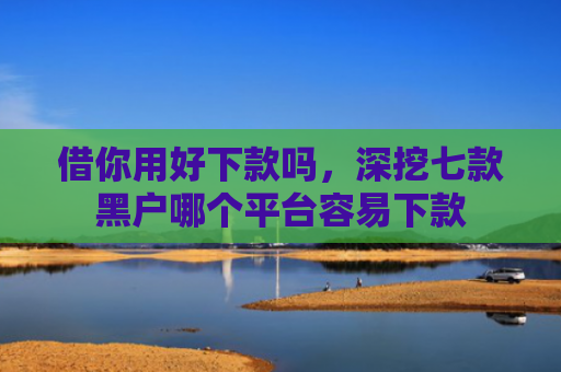 借你用好下款吗，深挖七款黑户哪个平台容易下款