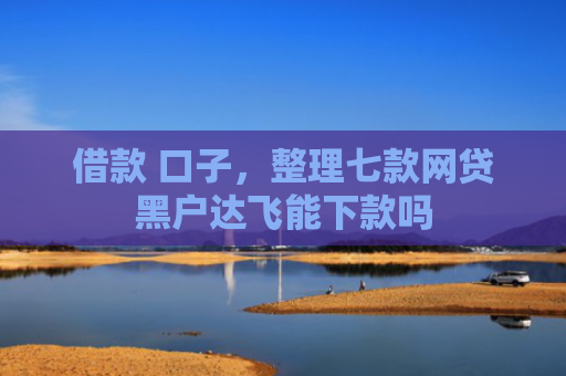 借款 口子，整理七款网贷黑户达飞能下款吗
