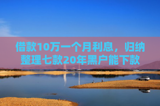借款10万一个月利息，归纳整理七款20年黑户能下款的网贷