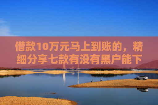 借款10万元马上到账的，精细分享七款有没有黑户能下款的网贷