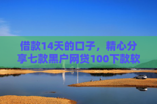 借款14天的口子，精心分享七款黑户网贷100下款软件