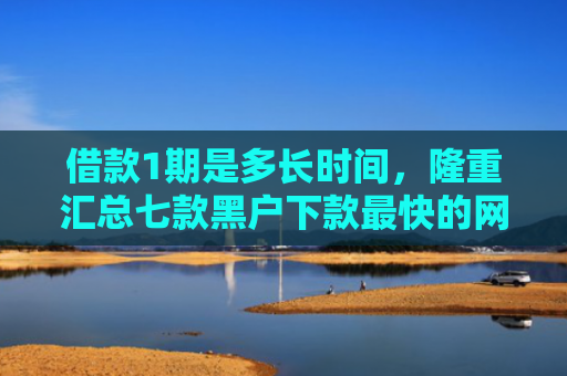借款1期是多长时间，隆重汇总七款黑户下款最快的网贷平台