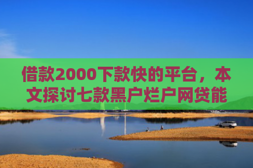 借款2000下款快的平台，本文探讨七款黑户烂户网贷能下款吗