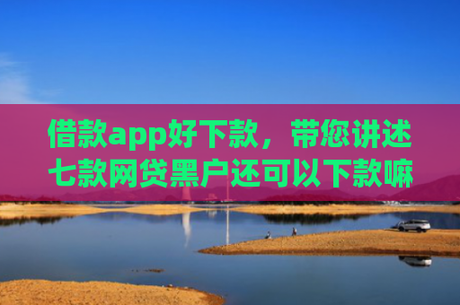 借款app好下款，带您讲述七款网贷黑户还可以下款嘛
