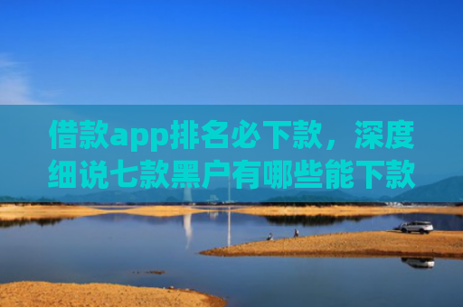借款app排名必下款，深度细说七款黑户有哪些能下款的网贷