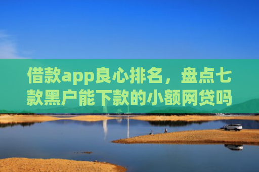 借款app良心排名，盘点七款黑户能下款的小额网贷吗