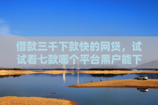 借款三千下款快的网贷，试试看七款哪个平台黑户能下款