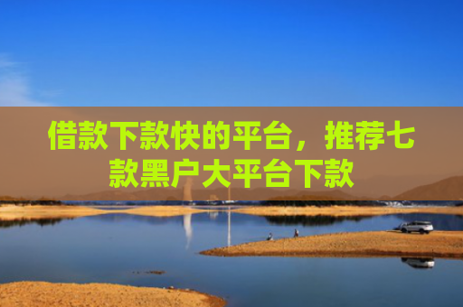 借款下款快的平台，推荐七款黑户大平台下款