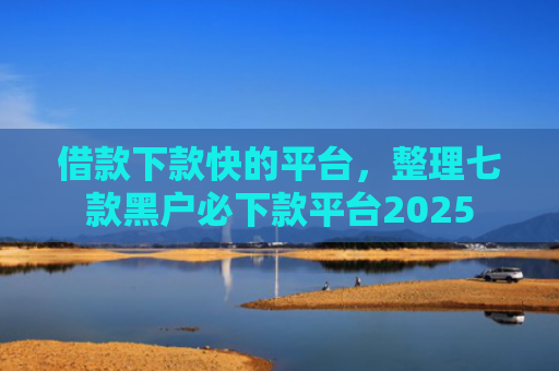 借款下款快的平台，整理七款黑户必下款平台2025