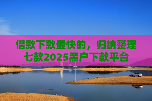 借款下款最快的，归纳整理七款2025黑户下款平台