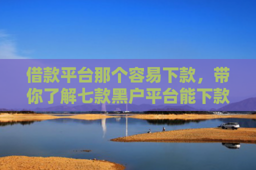 借款平台那个容易下款，带你了解七款黑户平台能下款