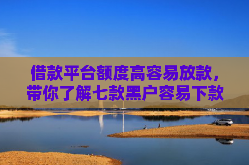 借款平台额度高容易放款，带你了解七款黑户容易下款的分期平台