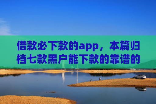 借款必下款的app，本篇归档七款黑户能下款的靠谱的网贷