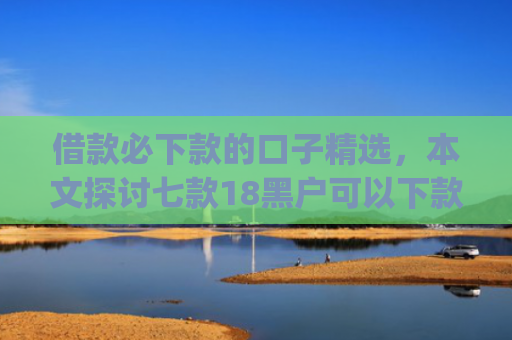 借款必下款的口子精选，本文探讨七款18黑户可以下款的网贷app