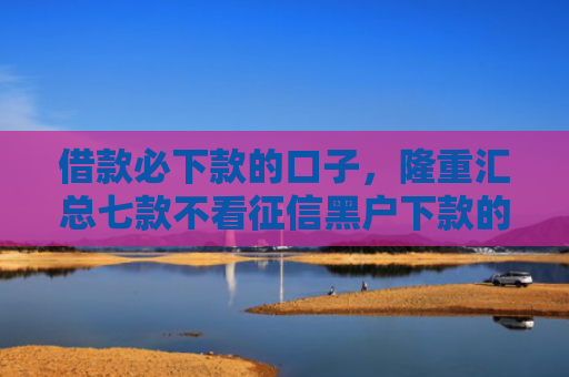 借款必下款的口子，隆重汇总七款不看征信黑户下款的网贷