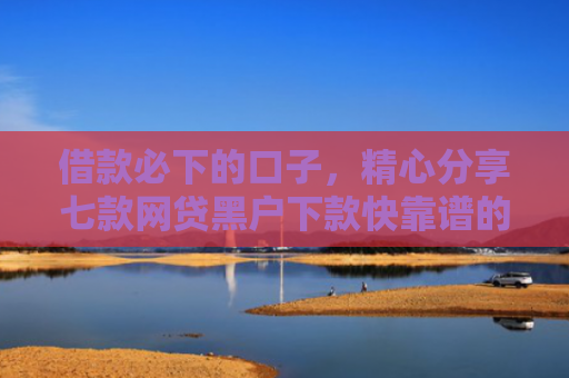 借款必下的口子，精心分享七款网贷黑户下款快靠谱的