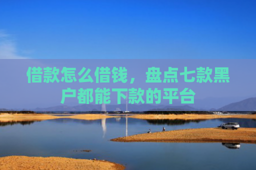 借款怎么借钱，盘点七款黑户都能下款的平台