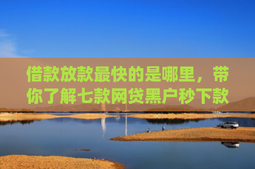 借款放款最快的是哪里，带你了解七款网贷黑户秒下款的app2025
