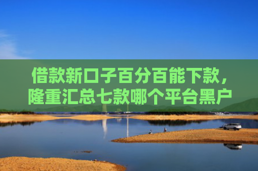 借款新口子百分百能下款，隆重汇总七款哪个平台黑户容易下款