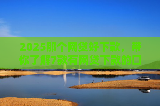 2025那个网贷好下款，带你了解7款有网贷下款的口子