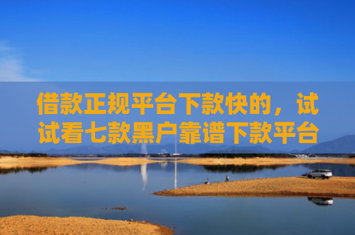 借款正规平台下款快的，试试看七款黑户靠谱下款平台
