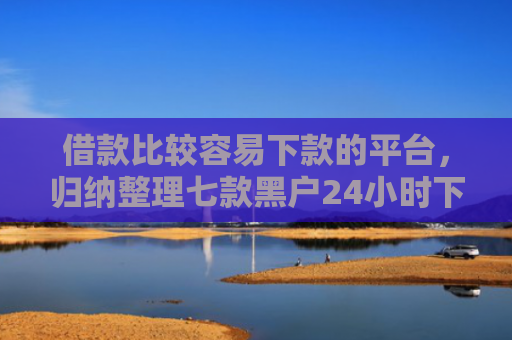 借款比较容易下款的平台，归纳整理七款黑户24小时下款的网贷