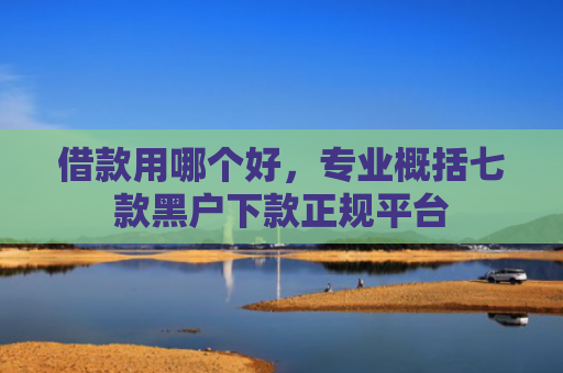 借款用哪个好，专业概括七款黑户下款正规平台