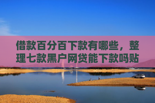 借款百分百下款有哪些，整理七款黑户网贷能下款吗贴吧