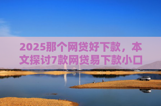 2025那个网贷好下款，本文探讨7款网贷易下款小口子