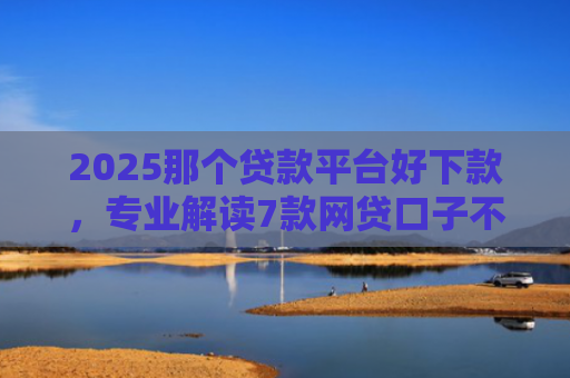 2025那个贷款平台好下款，专业解读7款网贷口子不下款了