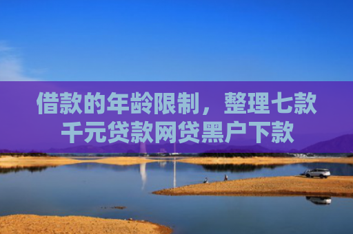 借款的年龄限制，整理七款千元贷款网贷黑户下款