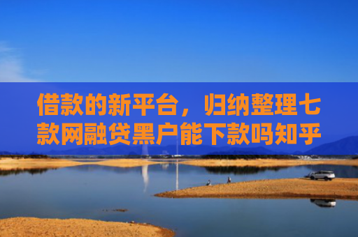 借款的新平台，归纳整理七款网融贷黑户能下款吗知乎
