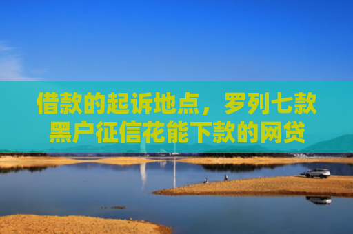 借款的起诉地点，罗列七款黑户征信花能下款的网贷