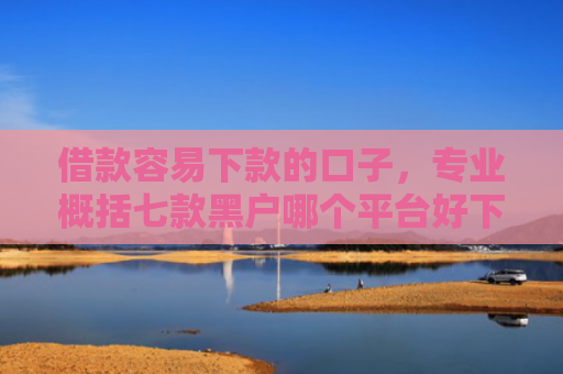 借款容易下款的口子，专业概括七款黑户哪个平台好下款