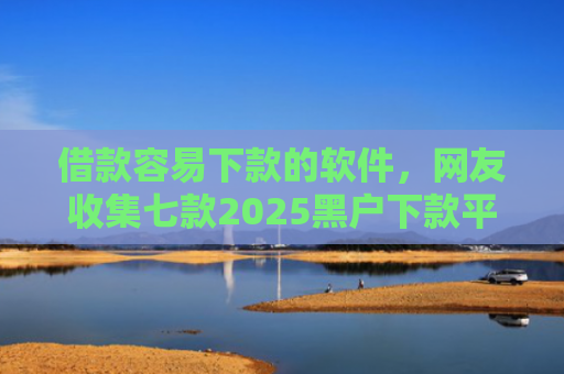 借款容易下款的软件，网友收集七款2025黑户下款平台