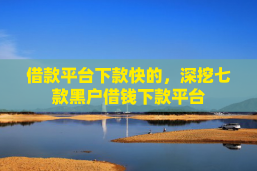 借款平台下款快的，深挖七款黑户借钱下款平台