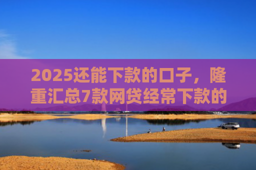 2025还能下款的口子，隆重汇总7款网贷经常下款的口子