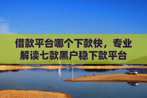 借款平台哪个下款快，专业解读七款黑户稳下款平台