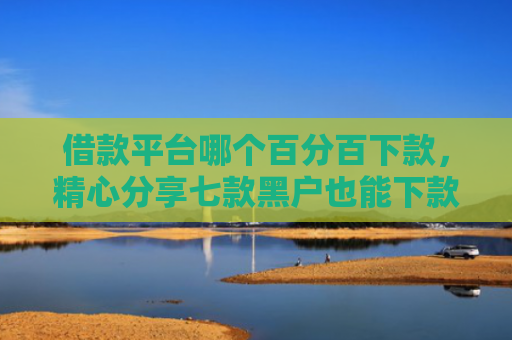 借款平台哪个百分百下款，精心分享七款黑户也能下款的网贷平台