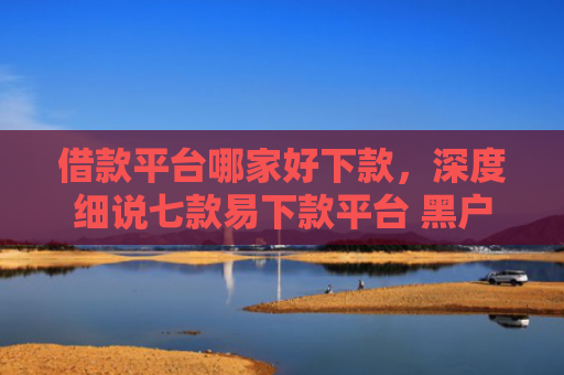 借款平台哪家好下款，深度细说七款易下款平台 黑户