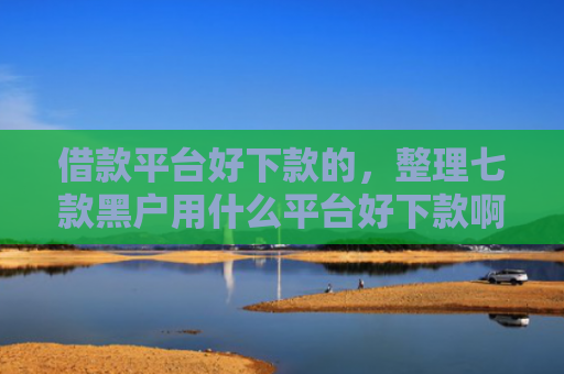 借款平台好下款的，整理七款黑户用什么平台好下款啊