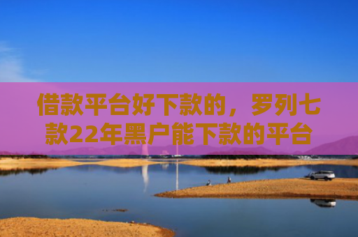 借款平台好下款的，罗列七款22年黑户能下款的平台