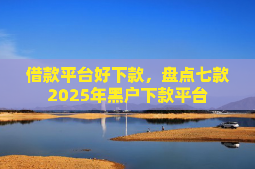 借款平台好下款，盘点七款2025年黑户下款平台