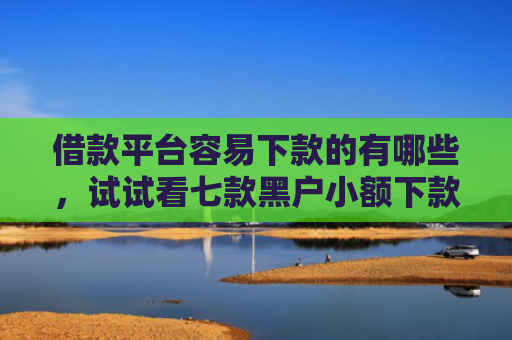 借款平台容易下款的有哪些，试试看七款黑户小额下款平台