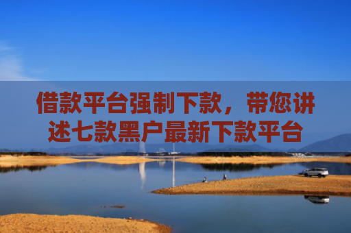 借款平台强制下款，带您讲述七款黑户最新下款平台