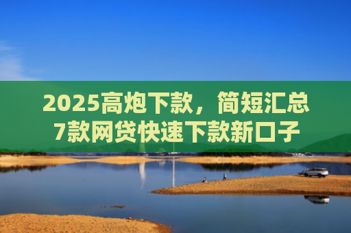 2025高炮下款，简短汇总7款网贷快速下款新口子