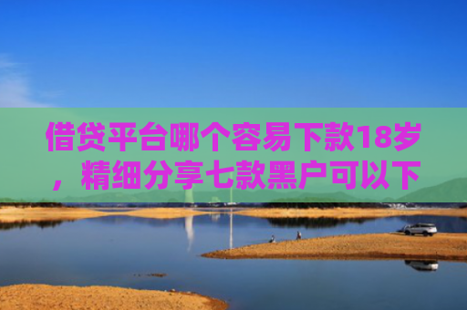 借贷平台哪个容易下款18岁，精细分享七款黑户可以下款的大额网贷