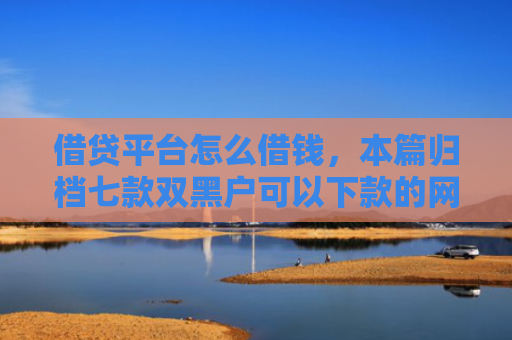 借贷平台怎么借钱，本篇归档七款双黑户可以下款的网贷
