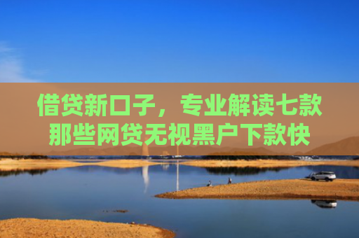借贷新口子，专业解读七款那些网贷无视黑户下款快